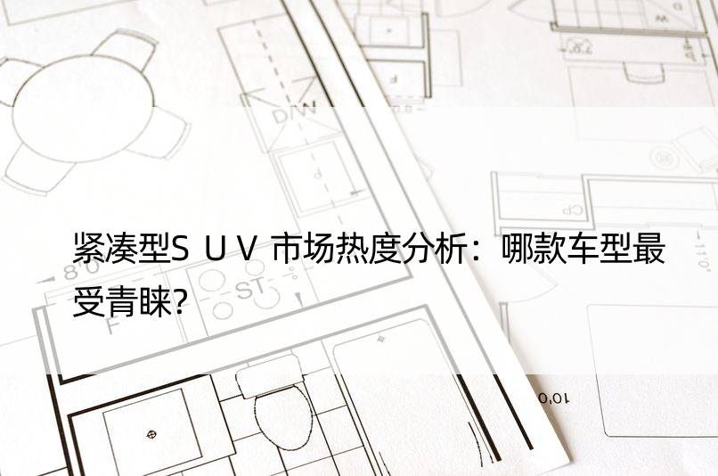 紧凑型SUV市场热度分析：哪款车型最受青睐？