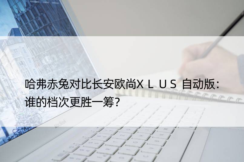 哈弗赤兔对比长安欧尚XLUS自动版：谁的档次更胜一筹？