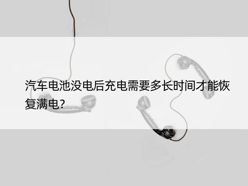 汽车电池没电后充电需要多长时间才能恢复满电？