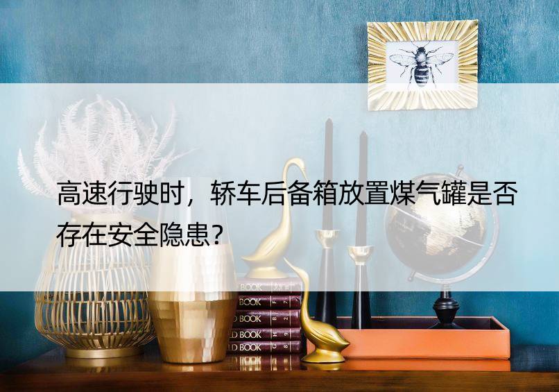 高速行驶时，轿车后备箱放置煤气罐是否存在安全隐患？