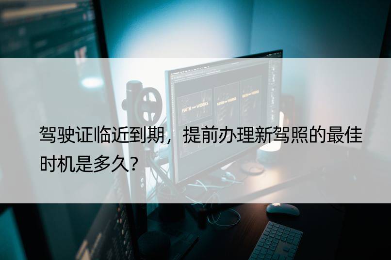 驾驶证临近到期，提前办理新驾照的更佳时机是多久？