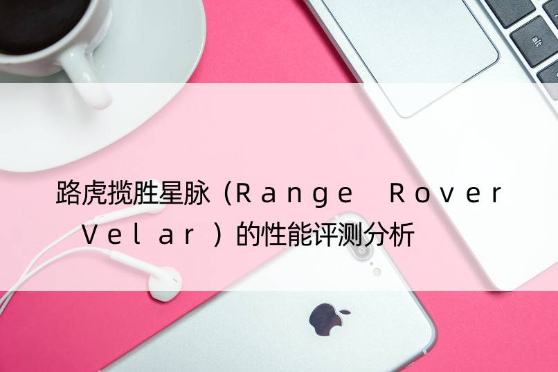 路虎揽胜星脉（Range Rover Velar）的性能评测分析