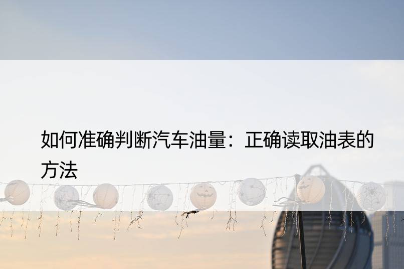 如何准确判断汽车油量：正确读取油表的方法