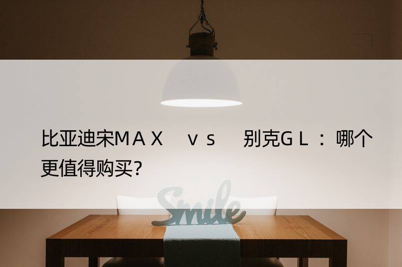 比亚迪宋MAX vs 别克GL：哪个更值得购买？