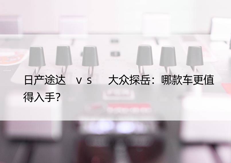 日产途达 vs 大众探岳：哪款车更值得入手？