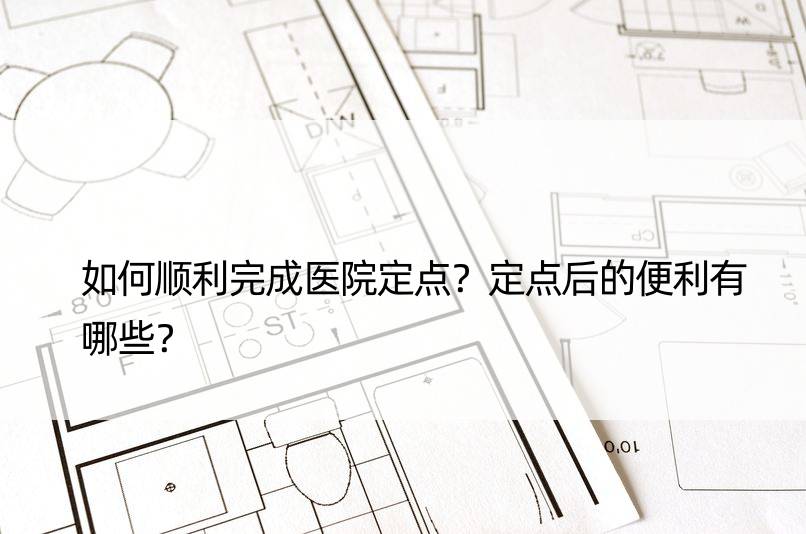 如何顺利完成医院定点？定点后的便利有哪些？